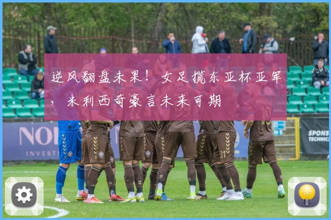 逆风翻盘未果!女足揽东亚杯亚军,米利西奇豪言未来可期