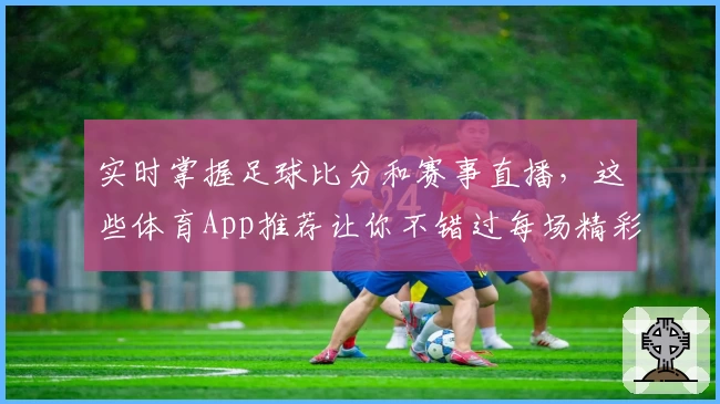 实时掌握足球比分和赛事直播，这些体育App推荐让你不错过每场精彩比赛