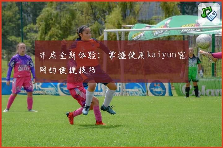 开启全新体验：掌握使用kaiyun官网的便捷技巧