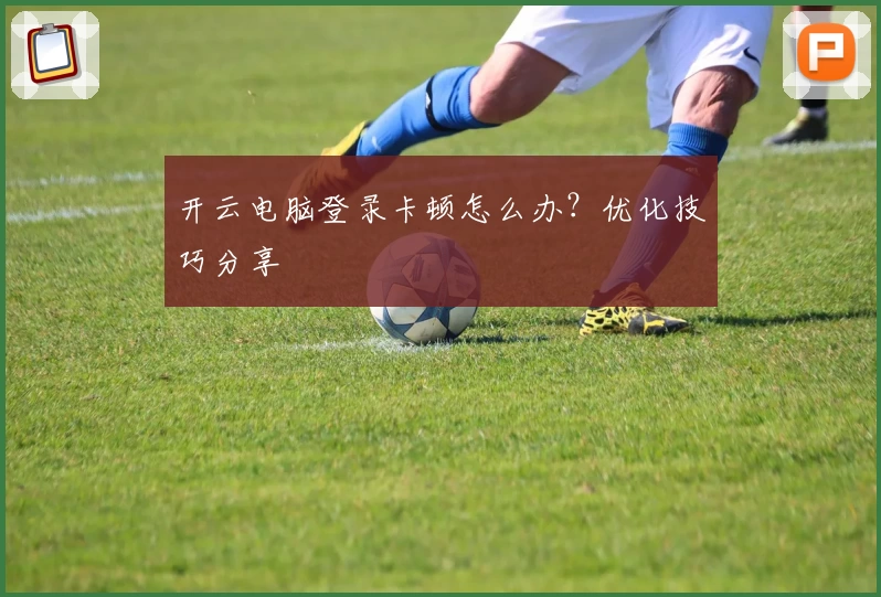 开云电脑登录卡顿怎么办?优化技巧分享