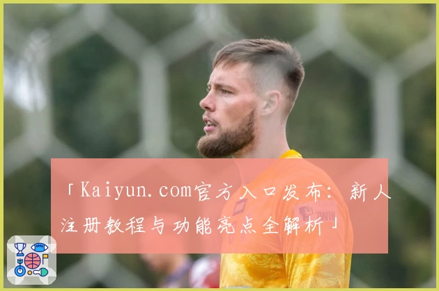 「Kaiyun.com官方入口发布：新人注册教程与功能亮点全解析」
