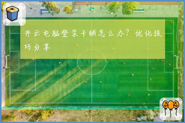 开云电脑登录卡顿怎么办?优化技巧分享