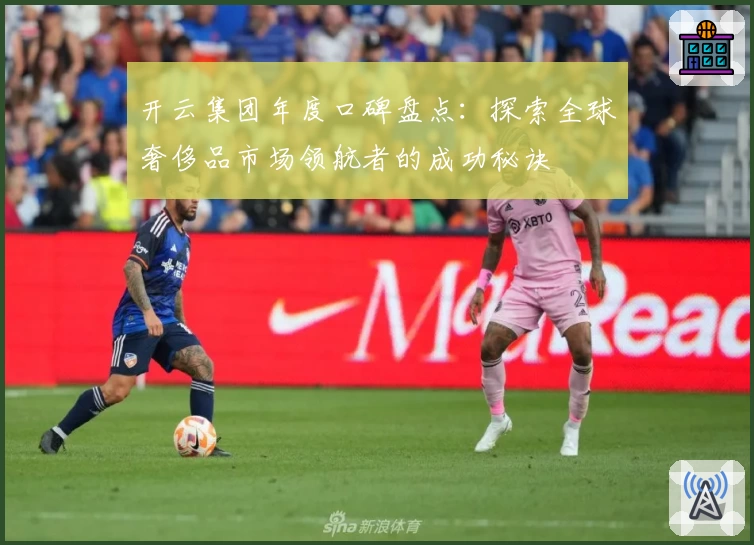 开云集团年度口碑盘点：探索全球奢侈品市场领航者的成功秘诀