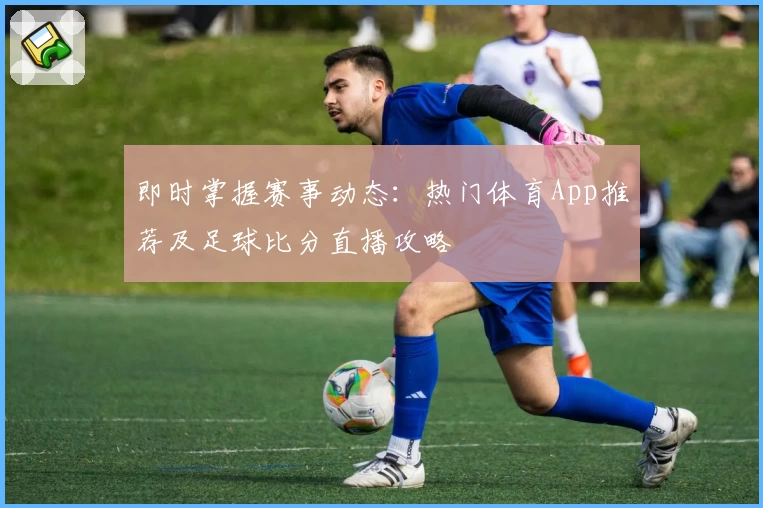 即时掌握赛事动态:热门体育App推荐及足球比分直播攻略