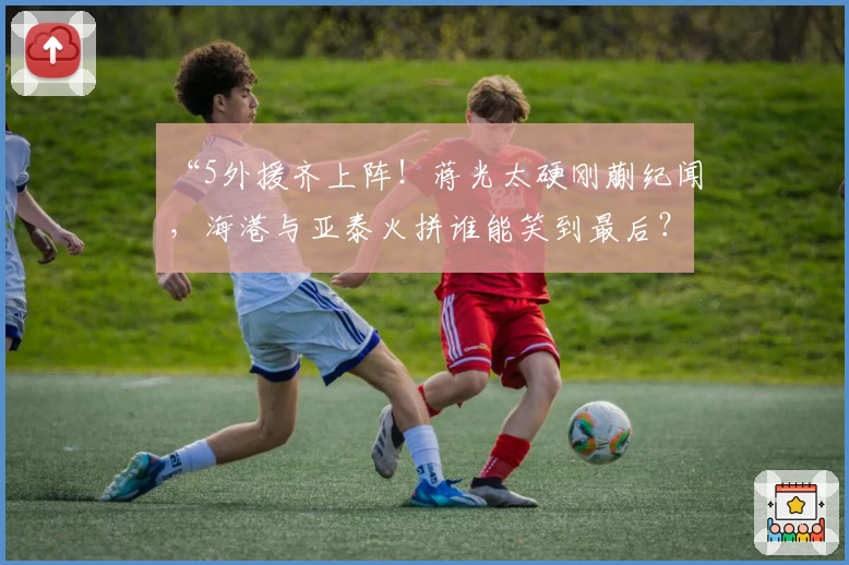 “5外援齐上阵！蒋光太硬刚蒯纪闻，海港与亚泰火拼谁能笑到最后？”