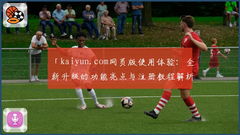 「kaiyun.com网页版使用体验:全新升级的功能亮点与注册教程解析」
