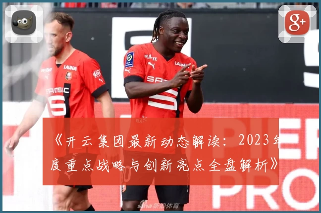 《开云集团最新动态解读：2023年度重点战略与创新亮点全盘解析》