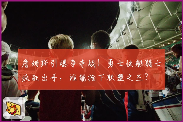 詹姆斯引爆争夺战！勇士快船骑士疯狂出手，谁能抢下联盟之王？