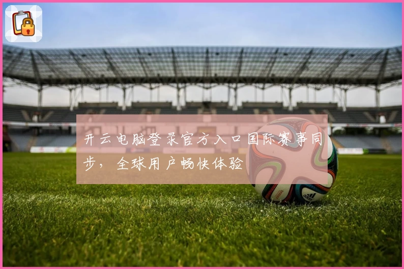 开云电脑登录官方入口国际赛事同步，全球用户畅快体验