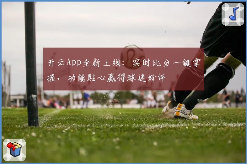 开云App全新上线：实时比分一键掌握，功能贴心赢得球迷好评