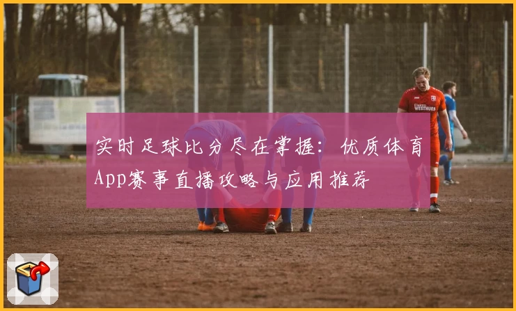 实时足球比分尽在掌握：优质体育App赛事直播攻略与应用推荐