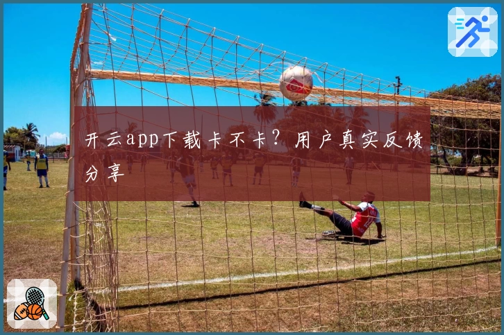 开云app下载卡不卡？用户真实反馈分享