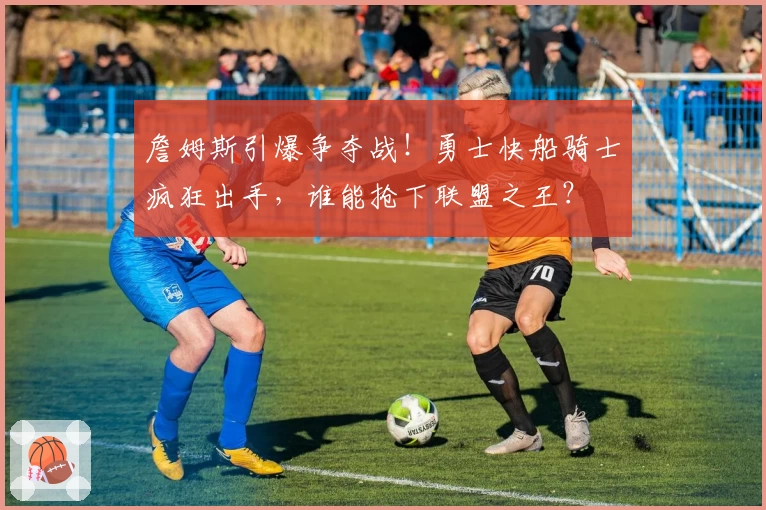 詹姆斯引爆争夺战！勇士快船骑士疯狂出手，谁能抢下联盟之王？