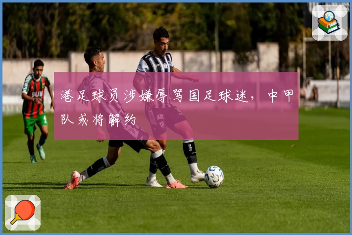 港足球员涉嫌辱骂国足球迷,中甲队或将解约