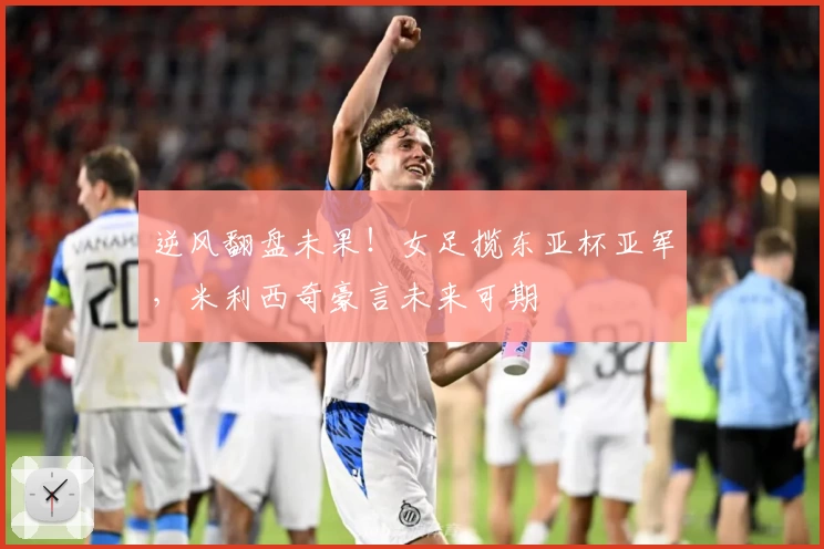 逆风翻盘未果！女足揽东亚杯亚军，米利西奇豪言未来可期