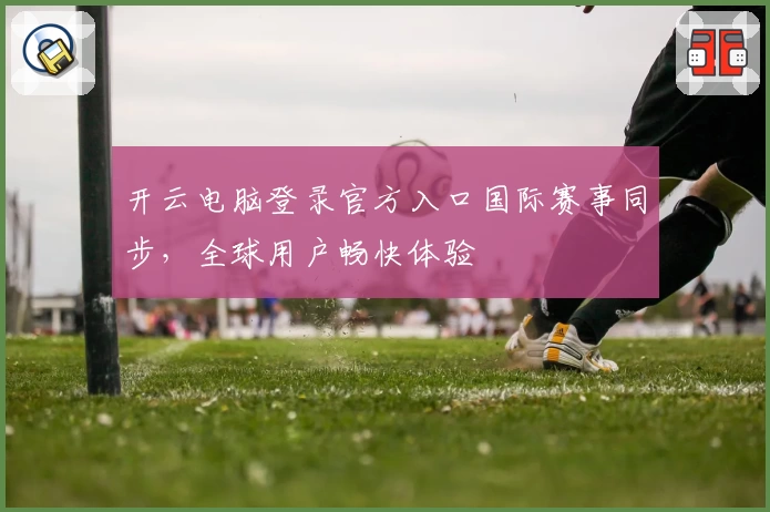 开云电脑登录官方入口国际赛事同步，全球用户畅快体验