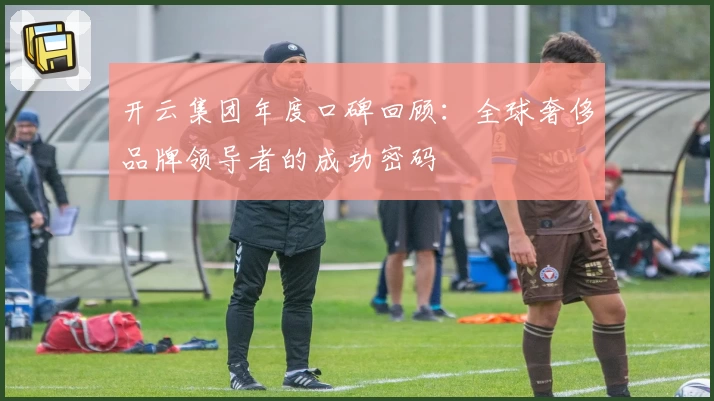 开云集团年度口碑回顾：全球奢侈品牌领导者的成功密码